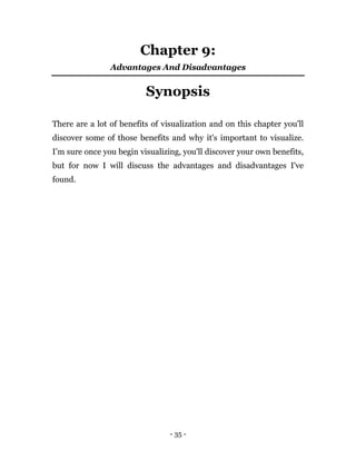 - 35 -
Chapter 9:
Advantages And Disadvantages
Synopsis
There are a lot of benefits of visualization and on this chapter you'll
discover some of those benefits and why it's important to visualize.
I’m sure once you begin visualizing, you'll discover your own benefits,
but for now I will discuss the advantages and disadvantages I've
found.
 