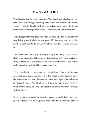 - 36 -
The Good And Bad
Visualization is a form of relaxation. The simple act of calming your
mind and visualizing something cuts down the amount of tension
you're constantly bombarded with on a day-to-day basis. So, if you
don't visualize for any other reason, I advocate you do it for this one.
Visualizing something that you wish to have or wish to experience
may bring great joyfulness into your life. We may not be in the
position right now to do or have what we wish, but we may visualize
it.
This is the next best thing to really having it or doing it. Our minds
don’t understand the difference in visualization and really having or
doing a thing, so it will react in the same way it would if you where
really experiencing that which you're visualizing.
With visualization there are no restrictions. You can be and
accomplish anything. You can live in the home of your dreams, drive
the automobile you want, be married to the love of your life and travel
to different places. Not all of us get this luxury right now, however
when we visualize, we have the might to visualize whatever we want
without limits.
If you quiet your mind to visualize, you're actually bettering your
power to focus. You no longer are bonded by the restrictions of your
 