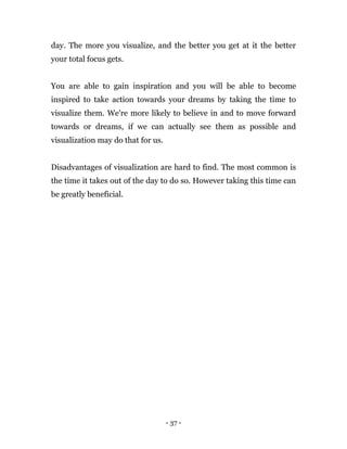 - 37 -
day. The more you visualize, and the better you get at it the better
your total focus gets.
You are able to gain inspiration and you will be able to become
inspired to take action towards your dreams by taking the time to
visualize them. We're more likely to believe in and to move forward
towards or dreams, if we can actually see them as possible and
visualization may do that for us.
Disadvantages of visualization are hard to find. The most common is
the time it takes out of the day to do so. However taking this time can
be greatly beneficial.
 
