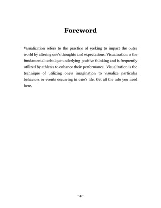 - 4 -
Foreword
Visualization refers to the practice of seeking to impact the outer
world by altering one's thoughts and expectations. Visualization is the
fundamental technique underlying positive thinking and is frequently
utilized by athletes to enhance their performance. Visualization is the
technique of utilizing one's imagination to visualize particular
behaviors or events occurring in one's life. Get all the info you need
here.
 