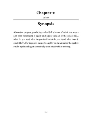 - 6 -
Chapter 1:
Intro
Synopsis
Advocates propose producing a detailed schema of what one wants
and then visualizing it again and again with all of the senses (i.e.,
what do you see? what do you feel? what do you hear? what does it
smell like?). For instance, in sports a golfer might visualize the perfect
stroke again and again to mentally train motor skills memory.
 