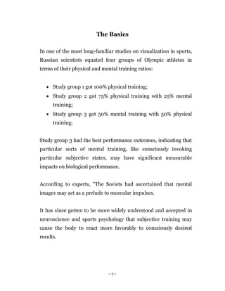 - 7 -
The Basics
In one of the most long-familiar studies on visualization in sports,
Russian scientists equated four groups of Olympic athletes in
terms of their physical and mental training ratios:
 Study group 1 got 100% physical training;
 Study group 2 got 75% physical training with 25% mental
training;
 Study group 3 got 50% mental training with 50% physical
training;
Study group 3 had the best performance outcomes, indicating that
particular sorts of mental training, like consciously invoking
particular subjective states, may have significant measurable
impacts on biological performance.
According to experts, "The Soviets had ascertained that mental
images may act as a prelude to muscular impulses.
It has since gotten to be more widely understood and accepted in
neuroscience and sports psychology that subjective training may
cause the body to react more favorably to consciously desired
results.
 