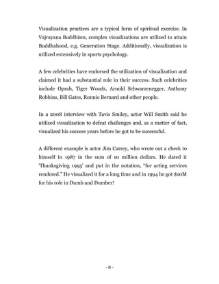- 8 -
Visualization practices are a typical form of spiritual exercise. In
Vajrayana Buddhism, complex visualizations are utilized to attain
Buddhahood, e.g. Generation Stage. Additionally, visualization is
utilized extensively in sports psychology.
A few celebrities have endorsed the utilization of visualization and
claimed it had a substantial role in their success. Such celebrities
include Oprah, Tiger Woods, Arnold Schwarzenegger, Anthony
Robbins, Bill Gates, Ronnie Bernard and other people.
In a 2008 interview with Tavis Smiley, actor Will Smith said he
utilized visualization to defeat challenges and, as a matter of fact,
visualized his success years before he got to be successful.
A different example is actor Jim Carrey, who wrote out a check to
himself in 1987 in the sum of 10 million dollars. He dated it
'Thanksgiving 1995' and put in the notation, “for acting services
rendered.” He visualized it for a long time and in 1994 he got $10M
for his role in Dumb and Dumber!
 