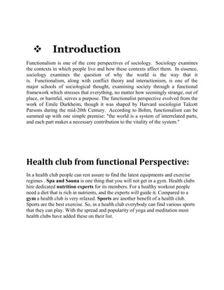 

Introduction

Functionalism is one of the core perspectives of sociology. Sociology examines
the contexts in which people live and how these contexts affect them. In essence,
sociology examines the question of why the world is the way that it
is. Functionalism, along with conflict theory and interactionism, is one of the
major schools of sociological thought, examining society through a functional
framework which stresses that everything, no matter how seemingly strange, out of
place, or harmful, serves a purpose. The functionalist perspective evolved from the
work of Emile Durkheim, though it was shaped by Harvard sociologist Talcott
Parsons during the mid-20th Century. According to Bohm, functionalism can be
summed up with one simple premise: "the world is a system of interrelated parts,
and each part makes a necessary contribution to the vitality of the system."

Health club from functional Perspective:
In a health club people can rest assure to find the latest equipments and exercise
regimes . Spa and Sauna is one thing that you will not get in a gym. Health clubs
hire dedicated nutrition experts for its members. For a healthy workout people
need a diet that is rich in nutrients, and the experts will guide it. Compared to a
gym a health club is very relaxed. Sports are another benefit of a health club.
Sports are the best exercise. So, in a health club everybody can find various sports
that they can play. With the spread and popularity of yoga and meditation most
health clubs have added these on their list.

 