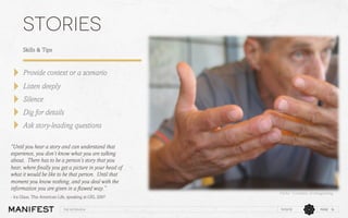 stories
Skills & Tips

Provide context or a scenario
Listen deeply
Silence
Dig for details
Ask story-leading questions
“Until you hear a story and can understand that
experience, you don’t know what you are talking
about. There has to be a person’s story that you
hear, where ﬁnally you get a picture in your head of
what it would be like to be that person. Until that
moment you know nothing, and you deal with the
information you are given in a ﬂawed way.”
- Ira Glass, This American Life, speaking at GEL 2007
The interview

Flickr:    Courtesy  of  imageining  	

11/12/13

PAGE 16

 