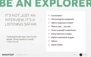 Be an Explorer
It’s not just an
interview, it’s a
Listening safari.

Discovering the unexpected

§ 

What is important to them?

§ 

What is said…..not said
Focus on people’s experiences
Every interview is unique

§ 

Explore motivations & goals

§ 

Silence

§ 

Interviewing Tips & Tricks

§ 

§ 

~Cuban Proverb

Conversation

§ 

“Listening looks easy, but it’s not
simple. Every head is a world.”

§ 

Dig for details

11/12/13

PAGE 18

 