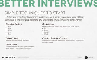 Better Interviews
Simple techniques to start
Whether you are talking to a research participant, or a client, you can use some of these
techniques to improve data gathering and understand where someone is coming from.
Question Starters
• 
• 
• 
• 
• 

Who
What
When
Why
How

Do Not Lead
Leading questions usually start with one of these words;
•  Do
•  Could
•  Should
•  Would

Actually Care

Practice, Practice, Practice

It shows, so make people feel heard.

Interviewing (listening) is a skill like anything else. If you don’t
use it you lose it

Don’t Praise
Praise conditions the participant to look for
more praise. They want to please you.

Interviewing Tips & Tricks

11/12/13

PAGE 19

 