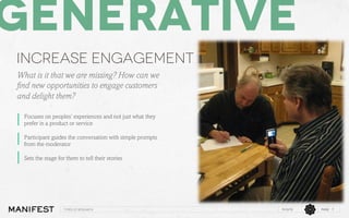 Generative
Increase engagement
What is it that we are missing? How can we
ﬁnd new opportunities to engage customers
and delight them?
Focuses on peoples’ experiences and not just what they
prefer in a product or service
Participant guides the conversation with simple prompts
from the moderator
Sets the stage for them to tell their stories

Types of research

11/12/13

PAGE 7

 