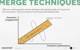 Merge techniques
When we combine generative interview techniques with evaluative studies, we can get more
from each session. Gone are the days of in-person pass/fail usability studies.
Generative
(engagement)

Follow the conversation

Evaluative (optimization)
Listening sessions

11/12/13

PAGE 9

 