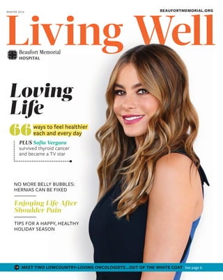 WellWellLiving
PLUS Sofia Vergara
survived thyroid cancer
and became a TV star
ways to feel healthier
each and every day66
Loving
Life
NO MORE BELLY BUBBLES:
HERNIAS CAN BE FIXED
Enjoying Life After
Shoulder Pain
TIPS FOR A HAPPY, HEALTHY
HOLIDAY SEASON
LivingLivingLivingLivingLivingLivingLivingLivingLivingLivingLivingLivingLivingLivingLivingLivingLivingLivingLivingLivingLivingLivingLivingLiving
BEAUFORTMEMORIAL.ORGWINTER 2016
MEET TWO LOWCOUNTRY-LOVING ONCOLOGISTS…OUT OF THE WHITE COAT See page 6.
 
