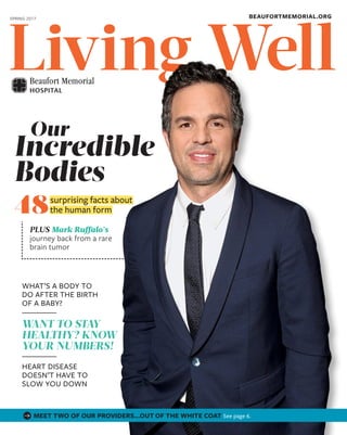 WellLiving
BEAUFORTMEMORIAL.ORGSPRING 2017
Incredible
Bodies
Our
48
PLUS Mark Ruffalo’s
journey back from a rare
brain tumor
 surprising facts about 
 the human form 
WHAT’S A BODY TO
DO AFTER THE BIRTH
OF A BABY?
WANT TO STAY
HEALTHY? KNOW
YOUR NUMBERS!
HEART DISEASE
DOESN’T HAVE TO
SLOW YOU DOWN
MEET TWO OF OUR PROVIDERS…OUT OF THE WHITE COAT See page 6.
 