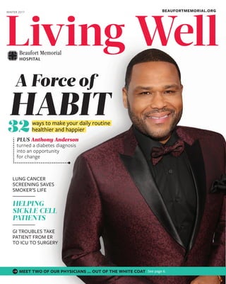 WellLivingLivingLivingLivingLivingLivingLivingLivingLivingLivingLivingLivingLivingLivingLiving
BEAUFORTMEMORIAL.ORGWINTER 2017
WellLivingLivingLivingLivingLivingLivingLivingLivingLivingLiving
PLUS Anthony Anderson
turned a diabetes diagnosis
into an opportunity
for change
ways to make your daily routine
healthier and happier32
HABIT
A Force of
LUNG CANCER
SCREENING SAVES
SMOKER’S LIFE
HELPING
SICKLE CELL
PATIENTS
GI TROUBLES TAKE
PATIENT FROM ER
TO ICU TO SURGERY
MEET TWO OF OUR PHYSICIANS … OUT OF THE WHITE COAT See page 6.
 