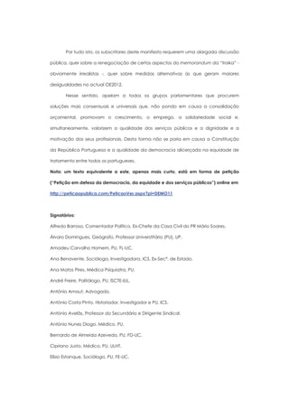 Por tudo isto, os subscritores deste manifesto requerem uma alargada discussão

pública, quer sobre a renegociação de certos aspectos do memorandum da “troika” -

obviamente irrealistas -, quer sobre medidas alternativas às que geram maiores

desigualdades no actual OE2012.

       Nesse sentido, apelam a todos os grupos parlamentares que procurem

soluções mais consensuais e universais que, não pondo em causa a consolidação

orçamental, promovam o crescimento, o emprego, a solidariedade social e,

simultaneamente, valorizem a qualidade dos serviços públicos e a dignidade e a

motivação dos seus profissionais. Desta forma não se poria em causa a Constituição

da República Portuguesa e a qualidade da democracia alicerçada na equidade de

tratamento entre todos os portugueses.

Nota: um texto equivalente a este, apenas mais curto, está em forma de petição

(“Petição em defesa da democracia, da equidade e dos serviços públicos”) online em

http://peticaopublica.com/PeticaoVer.aspx?pi=DEMO11



Signatários:

Alfredo Barroso, Comentador Político, Ex-Chefe da Casa Civil do PR Mário Soares.

Álvaro Domingues, Geógrafo, Professor Universtitário (PU), UP.

Amadeu Carvalho Homem, PU, FL-UC.

Ana Benavente, Socióloga, Investigadora, ICS, Ex-Secª. de Estado.

Ana Matos Pires, Médica Psiquiatra, PU.

André Freire, Politólogo, PU, ISCTE-IUL.

António Arnaut, Advogado.

António Costa Pinto, Historiador, Investigador e PU, ICS.

António Avelãs, Professor do Secundário e Dirigente Sindical.

António Nunes Diogo, Médico, PU.

Bernardo de Almeida Azevedo, PU, FD-UC.

Cipriano Justo, Médico, PU, ULHT.

Elísio Estanque, Sociólogo, PU, FE-UC.
 