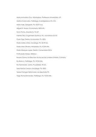 Maria Antonieta Cruz, Historiadora, Professora Universitária, UP.

Marina Costa Lobo, Politóloga, Investigadora e PU, ICS.

Mário Vale, Geógrafo, PU, IGOT e UL.

Miguel St. Aubyn, Economista, ISEG-UTL.

Nuno Portas, Arquitecto, FA-UP.

Palmira Silva, Engenheira Química, PU, vice-reitora do IST.

Paulo Trigo Pereira, Economista, PU, ISEG.

Pedro Adão e Silva, Sociólogo, PU, ISCTE-IUL.

Pedro Aires Oliveira, Historiador, PU, FCSH-UNL.

Pedro Marques Lopes, Gestor, Comentador SICN.

Purificação Araújo, Médica.

Rosario Gama, Ex-Directora da Escola Secundária D Maria, Coimbra.

Rui Branco, Politólogo, PU, FCSH-UNL.

Rui Namorado, Jurista, PU jubilado, FE-UC.

Sara Falcão Casaca, Socióloga, PU, ISEG.

Teresa Portugal, Reformada, ex-deputada PS.

Tiago Roma Fernandes, Politólogo, PU, FCSH-UNL.
 