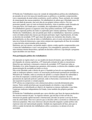 O Partido dos Trabalhadores nasce da vontade de independência política dos trabalhadores,
já cansados de servir de massa de manobra para os políticos e os partidos comprometidos
com a manutenção da atual ordem econômica, social e política. Nasce, portanto, da vontade
de emancipação das massas populares. Os trabalhadores já sabem que a liberdade nunca foi
nem será dada de presente, mas será obra de seu próprio esforço coletivo. Por isso
protestam quando, uma vez mais na história brasileira, vêem os partidos sendo formados de
cima para baixo, do Estado para a sociedade, dos exploradores para os explorados.
Os trabalhadores querem se organizar como força política autônoma. O PT pretende ser
uma real expressão política de todos os explorados pelo sistema capitalista. Somos um
Partido dos Trabalhadores, não um partido para iludir os trabalhadores. Queremos a política
como atividade própria das massas que desejam participar, legal e legitimamente, de todas
as decisões da sociedade. O PT quer atuar não apenas nos momentos das eleições, mas,
principalmente, no dia-a-dia de todos os trabalhadores, pois só assim será possível construir
uma nova forma de democracia, cujas raízes estejam nas organizações de base da sociedade
e cujas decisões sejam tomadas pelas maiorias.
Queremos, por isso mesmo, um partido amplo e aberto a todos aqueles comprometidos com
a causa dos trabalhadores e com o seu programa. Em conseqüência, queremos construir
uma estrutura interna democrática, apoiada em decisões coletivas e cuja direção e programa
sejam decididos em suas bases.

Pela participação política dos trabalhadores

Em oposição ao regime atual e ao seu modelo de desenvolvimento, que só beneficia os
privilegiados do sistema capitalista, o PT lutará pela extinção de todos os mecanismos
ditatoriais que reprimem e ameaçam a maioria da sociedade. O PT lutará por todas as
liberdades civis, pelas franquias que garantem, efetivamente, os direitos dos cidadãos e pela
democratização da sociedade em todos os níveis.
Não existe liberdade onde o direito de greve é fraudado na hora de sua regulamentação,
onde os sindicatos urbanos e rurais e as associações profissionais permanecem atrelados ao
Ministério do Trabalho, onde as correntes de opinião e a criação cultural são submetidas a
um clima de suspeição e controle policial, onde os movimentos populares são alvo
permanente da repressão policial e patronal, onde os burocratas e tecnocratas do Estado não
são responsáveis perante a vontade popular.
O PT afirma seu compromisso com a democracia plena e exercida diretamente pelas
massas. Neste sentido proclama que sua participação em eleições e suas atividades
parlamentares se subordinarão ao objetivo de organizar as massas exploradas e suas lutas.
Lutará por sindicatos independentes do Estado, como também dos próprios partidos
políticos.
O Partido dos Trabalhadores pretende que o povo decida o que fazer da riqueza produzida e
dos recursos naturais do país. As riquezas naturais, que até hoje só têm servido aos
interesses do grande capital nacional e internacional, deverão ser postas a serviço do bem-
estar da coletividade. Para isso é preciso que as decisões sobre a economia se submetam aos
interesses populares. Mas esses interesses não prevalecerão enquanto o poder político não
expressar uma real representação popular, fundada nas organizações de base, para que se
efetive o poder de decisão dos trabalhadores sobre a economia e os demais níveis da
sociedade.
 