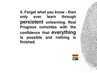 5. Forget what you know - then
only    ever   learn  through
persistent unlearning. Real
Progress coincides with the
confidence that everything
is possible and nothing is
finished.
 