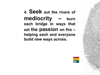 Seek out the rivers of
4.
mediocrity – burn
each bridge in ways that
set the passion on fire –
helping each and everyone
build new ways across.
 
