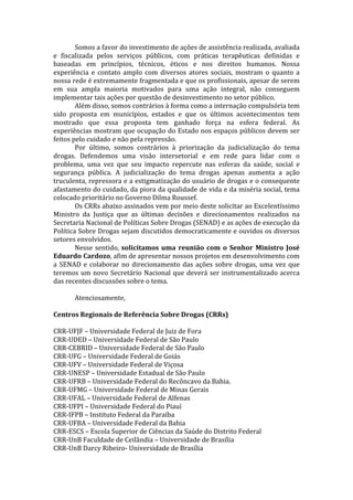 Somos	
  a	
  favor	
  do	
  investimento	
  de	
  ações	
  de	
  assistência	
  realizada,	
  avaliada	
  
e	
   fiscalizada	
   pelos	
   serviços	
   públicos,	
   com	
   práticas	
   terapêuticas	
   definidas	
   e	
  
baseadas	
   em	
   princípios,	
   técnicos,	
   éticos	
   e	
   nos	
   direitos	
   humanos.	
   Nossa	
  
experiência	
   e	
   contato	
   amplo	
   com	
   diversos	
   atores	
   sociais,	
   mostram	
   o	
   quanto	
   a	
  
nossa	
  rede	
  é	
  extremamente	
  fragmentada	
  e	
  que	
  os	
  profissionais,	
  apesar	
  de	
  serem	
  
em	
   sua	
   ampla	
   maioria	
   motivados	
   para	
   uma	
   ação	
   integral,	
   não	
   conseguem	
  
implementar	
  tais	
  ações	
  por	
  questão	
  de	
  desinvestimento	
  no	
  setor	
  público.	
  	
  
Além	
  disso,	
  somos	
  contrários	
  à	
  forma	
  como	
  a	
  internação	
  compulsória	
  tem	
  
sido	
   proposta	
   em	
   municípios,	
   estados	
   e	
   que	
   os	
   últimos	
   acontecimentos	
   tem	
  
mostrado	
   que	
   essa	
   proposta	
   tem	
   ganhado	
   força	
   na	
   esfera	
   federal.	
   As	
  
experiências	
  mostram	
  que	
  ocupação	
  do	
  Estado	
  nos	
  espaços	
  públicos	
  devem	
  ser	
  
feitos	
  pelo	
  cuidado	
  e	
  não	
  pela	
  repressão.	
  
	
   Por	
   último,	
   somos	
   contrários	
   à	
   priorização	
   da	
   judicialização	
   do	
   tema	
  
drogas.	
   Defendemos	
   uma	
   visão	
   intersetorial	
   e	
   em	
   rede	
   para	
   lidar	
   com	
   o	
  
problema,	
   uma	
   vez	
   que	
   seu	
   impacto	
   repercute	
   nas	
   esferas	
   da	
   saúde,	
   social	
   e	
  
segurança	
   pública.	
   A	
   judicialização	
   do	
   tema	
   drogas	
   apenas	
   aumenta	
   a	
   ação	
  
truculenta,	
  repressora	
  e	
  a	
  estigmatização	
  do	
  usuário	
  de	
  drogas	
  e	
  o	
  consequente	
  
afastamento	
  do	
  cuidado,	
  da	
  piora	
  da	
  qualidade	
  de	
  vida	
  e	
  da	
  miséria	
  social,	
  tema	
  
colocado	
  prioritário	
  no	
  Governo	
  Dilma	
  Roussef.	
  
	
   Os	
  CRRs	
  abaixo	
  assinados	
  vem	
  por	
  meio	
  deste	
  solicitar	
  ao	
  Excelentíssimo	
  
Ministro	
   da	
   Justiça	
   que	
   as	
   últimas	
   decisões	
   e	
   direcionamentos	
   realizados	
   na	
  
Secretaria	
  Nacional	
  de	
  Políticas	
  Sobre	
  Drogas	
  (SENAD)	
  e	
  as	
  ações	
  de	
  execução	
  da	
  
Política	
  Sobre	
  Drogas	
  sejam	
  discutidos	
  democraticamente	
  e	
  ouvidos	
  os	
  diversos	
  
setores	
  envolvidos.	
  
	
   Nesse	
  sentido,	
  solicitamos	
  uma	
  reunião	
  com	
  o	
  Senhor	
  Ministro	
  José	
  
Eduardo	
  Cardozo,	
  afim	
  de	
  apresentar	
  nossos	
  projetos	
  em	
  desenvolvimento	
  com	
  
a	
  SENAD	
  e	
  colaborar	
  no	
  direcionamento	
  das	
  ações	
  sobre	
  drogas,	
  uma	
  vez	
  que	
  
teremos	
  um	
  novo	
  Secretário	
  Nacional	
  que	
  deverá	
  ser	
  instrumentalizado	
  acerca	
  
das	
  recentes	
  discussões	
  sobre	
  o	
  tema.	
  
	
  
	
   Atenciosamente,	
  
	
  
Centros	
  Regionais	
  de	
  Referência	
  Sobre	
  Drogas	
  (CRRs)	
  
	
  
CRR-­‐UFJF	
  –	
  Universidade	
  Federal	
  de	
  Juiz	
  de	
  Fora	
  
CRR-­‐UDED	
  –	
  Universidade	
  Federal	
  de	
  São	
  Paulo	
  
CRR-­‐CEBRID	
  –	
  Universidade	
  Federal	
  de	
  São	
  Paulo	
  
CRR-­‐UFG	
  –	
  Universidade	
  Federal	
  de	
  Goiás	
  
CRR-­‐UFV	
  –	
  Universidade	
  Federal	
  de	
  Viçosa	
  
CRR-­‐UNESP	
  –	
  Universidade	
  Estadual	
  de	
  São	
  Paulo	
  
CRR-­‐UFRB	
  –	
  Universidade	
  Federal	
  do	
  Recôncavo	
  da	
  Bahia.	
  
CRR-­‐UFMG	
  –	
  Universidade	
  Federal	
  de	
  Minas	
  Gerais	
  
CRR-­‐UFAL	
  –	
  Universidade	
  Federal	
  de	
  Alfenas	
  
CRR-­‐UFPI	
  –	
  Universidade	
  Federal	
  do	
  Piauí	
  
CRR-­‐IFPB	
  –	
  Instituto	
  Federal	
  da	
  Paraíba	
  
CRR-­‐UFBA	
  –	
  Universidade	
  Federal	
  da	
  Bahia	
  
CRR-­‐ESCS	
  –	
  Escola	
  Superior	
  de	
  Ciências	
  da	
  Saúde	
  do	
  Distrito	
  Federal	
  
CRR-­‐UnB	
  Faculdade	
  de	
  Ceilândia	
  –	
  Universidade	
  de	
  Brasília	
  
CRR-­‐UnB	
  Darcy	
  Ribeiro-­‐	
  Universidade	
  de	
  Brasília	
  
 