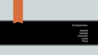 Componentes:
Gabriel
Isabella
Leonardo
Lyssa
Thaís
 