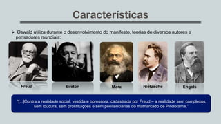 Características
 Oswald utiliza durante o desenvolvimento do manifesto, teorias de diversos autores e
pensadores mundiais:
Freud Breton Marx Nietzsche Engels
“[...]Contra a realidade social, vestida e opressora, cadastrada por Freud – a realidade sem complexos,
sem loucura, sem prostituições e sem penitenciárias do matriarcado de Pindorama.”
 