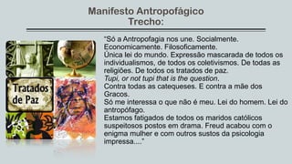 Manifesto Antropofágico
Trecho:
“Só a Antropofagia nos une. Socialmente.
Economicamente. Filosoficamente.
Única lei do mundo. Expressão mascarada de todos os
individualismos, de todos os coletivismos. De todas as
religiões. De todos os tratados de paz.
Tupi, or not tupi that is the question.
Contra todas as catequeses. E contra a mãe dos
Gracos.
Só me interessa o que não é meu. Lei do homem. Lei do
antropófago.
Estamos fatigados de todos os maridos católicos
suspeitosos postos em drama. Freud acabou com o
enigma mulher e com outros sustos da psicologia
impressa....”
 