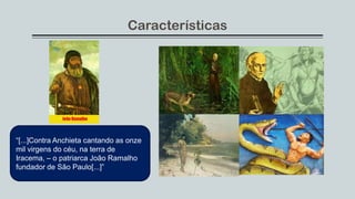 Características
“[...]Contra Anchieta cantando as onze
mil virgens do céu, na terra de
Iracema, – o patriarca João Ramalho
fundador de São Paulo[...]”
 