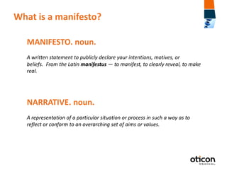 What is a manifesto?
MANIFESTO. noun.
A written statement to publicly declare your intentions, motives, or
beliefs. From the Latin manifestus — to manifest, to clearly reveal, to make
real.

NARRATIVE. noun.
A representation of a particular situation or process in such a way as to
reflect or conform to an overarching set of aims or values.

 