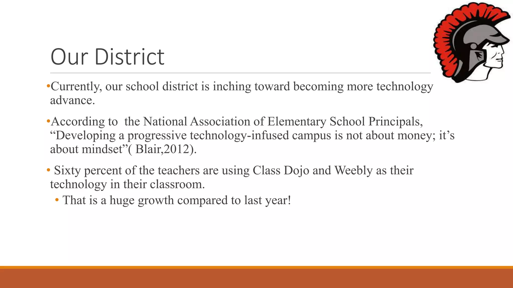 Our District
•Currently, our school district is inching toward becoming more technology
advance.
•According to the National Association of Elementary School Principals,
“Developing a progressive technology-infused campus is not about money; it’s
about mindset”( Blair,2012).
• Sixty percent of the teachers are using Class Dojo and Weebly as their
technology in their classroom.
• That is a huge growth compared to last year!
 