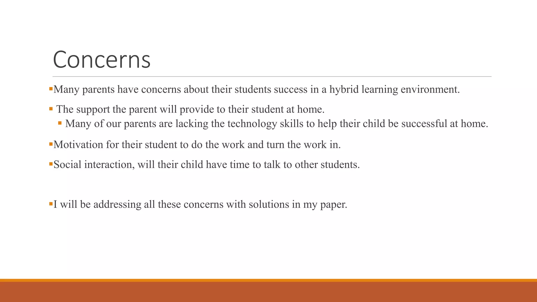 Concerns
Many parents have concerns about their students success in a hybrid learning environment.
 The support the parent will provide to their student at home.
 Many of our parents are lacking the technology skills to help their child be successful at home.
Motivation for their student to do the work and turn the work in.
Social interaction, will their child have time to talk to other students.
I will be addressing all these concerns with solutions in my paper.
 
