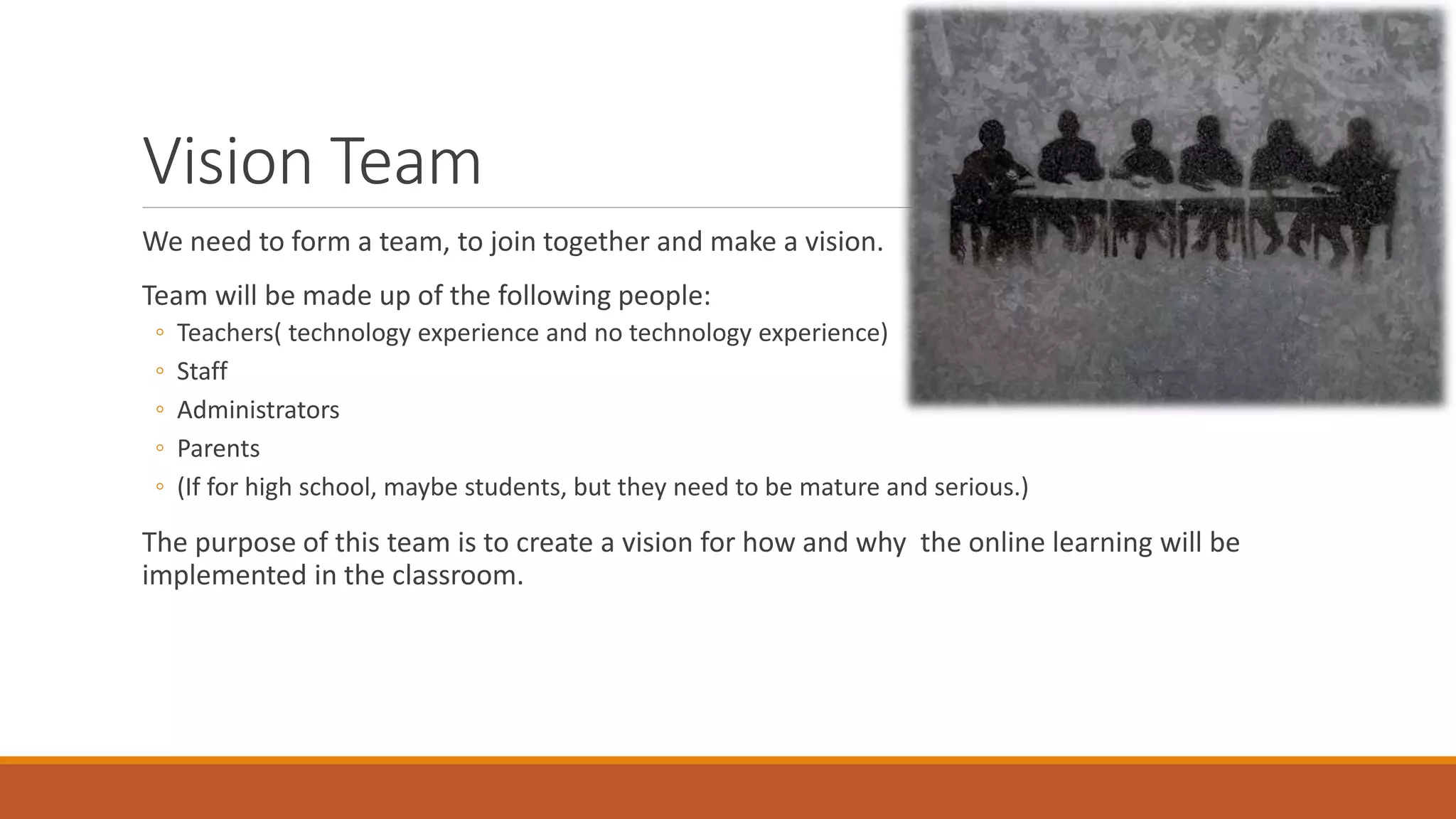 Vision Team
We need to form a team, to join together and make a vision.
Team will be made up of the following people:
◦ Teachers( technology experience and no technology experience)
◦ Staff
◦ Administrators
◦ Parents
◦ (If for high school, maybe students, but they need to be mature and serious.)
The purpose of this team is to create a vision for how and why the online learning will be
implemented in the classroom.
 