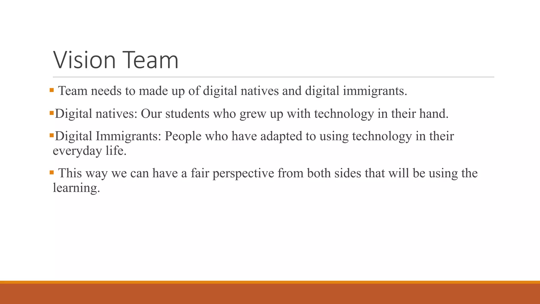 Vision Team
 Team needs to made up of digital natives and digital immigrants.
Digital natives: Our students who grew up with technology in their hand.
Digital Immigrants: People who have adapted to using technology in their
everyday life.
 This way we can have a fair perspective from both sides that will be using the
learning.
 