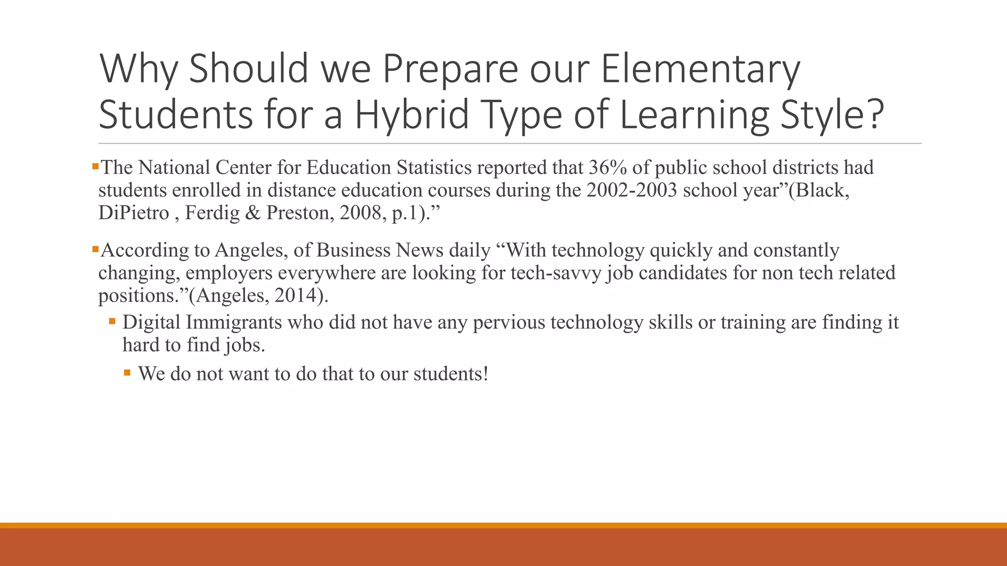 Why Should we Prepare our Elementary
Students for a Hybrid Type of Learning Style?
The National Center for Education Statistics reported that 36% of public school districts had
students enrolled in distance education courses during the 2002-2003 school year”(Black,
DiPietro , Ferdig & Preston, 2008, p.1).”
According to Angeles, of Business News daily “With technology quickly and constantly
changing, employers everywhere are looking for tech-savvy job candidates for non tech related
positions.”(Angeles, 2014).
 Digital Immigrants who did not have any pervious technology skills or training are finding it
hard to find jobs.
 We do not want to do that to our students!
 