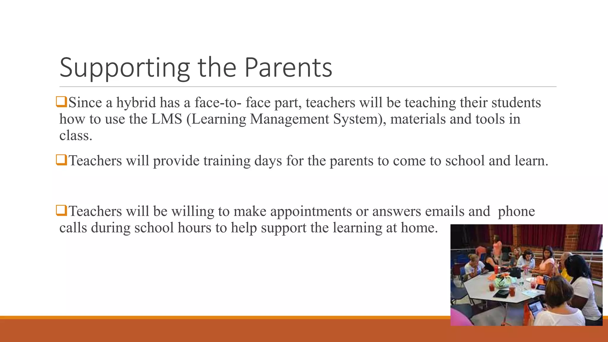 Supporting the Parents
Since a hybrid has a face-to- face part, teachers will be teaching their students
how to use the LMS (Learning Management System), materials and tools in
class.
Teachers will provide training days for the parents to come to school and learn.
Teachers will be willing to make appointments or answers emails and phone
calls during school hours to help support the learning at home.
 
