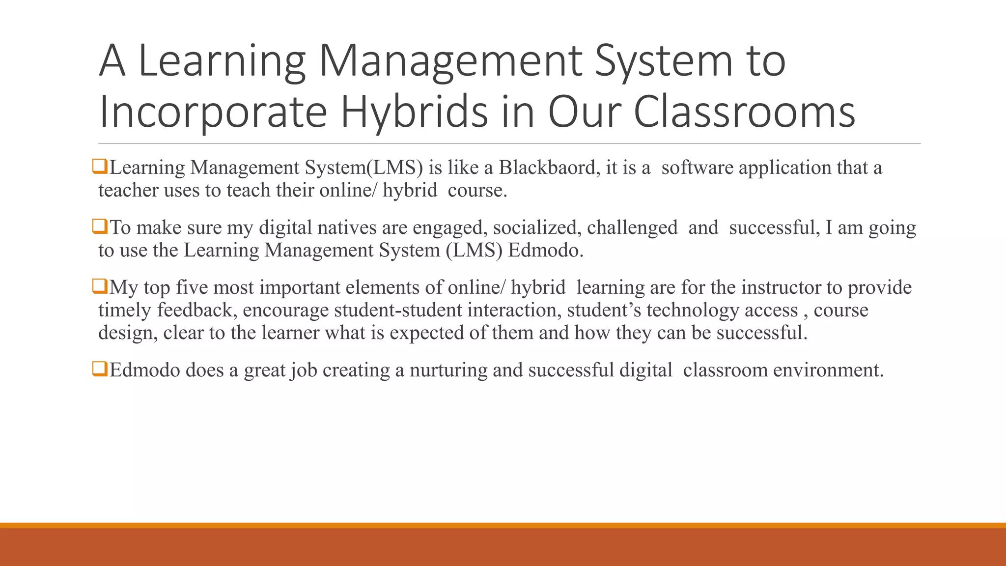 A Learning Management System to
Incorporate Hybrids in Our Classrooms
Learning Management System(LMS) is like a Blackbaord, it is a software application that a
teacher uses to teach their online/ hybrid course.
To make sure my digital natives are engaged, socialized, challenged and successful, I am going
to use the Learning Management System (LMS) Edmodo.
My top five most important elements of online/ hybrid learning are for the instructor to provide
timely feedback, encourage student-student interaction, student’s technology access , course
design, clear to the learner what is expected of them and how they can be successful.
Edmodo does a great job creating a nurturing and successful digital classroom environment.
 