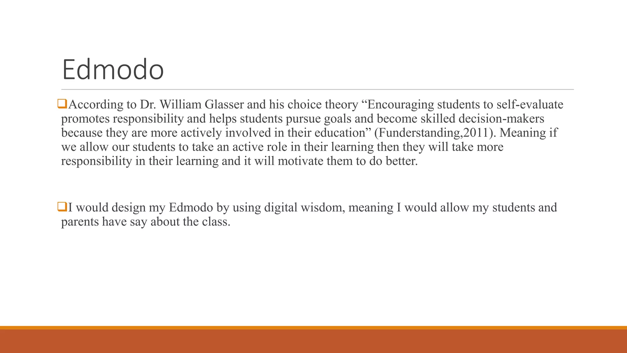 Edmodo
According to Dr. William Glasser and his choice theory “Encouraging students to self-evaluate
promotes responsibility and helps students pursue goals and become skilled decision-makers
because they are more actively involved in their education” (Funderstanding,2011). Meaning if
we allow our students to take an active role in their learning then they will take more
responsibility in their learning and it will motivate them to do better.
I would design my Edmodo by using digital wisdom, meaning I would allow my students and
parents have say about the class.
 