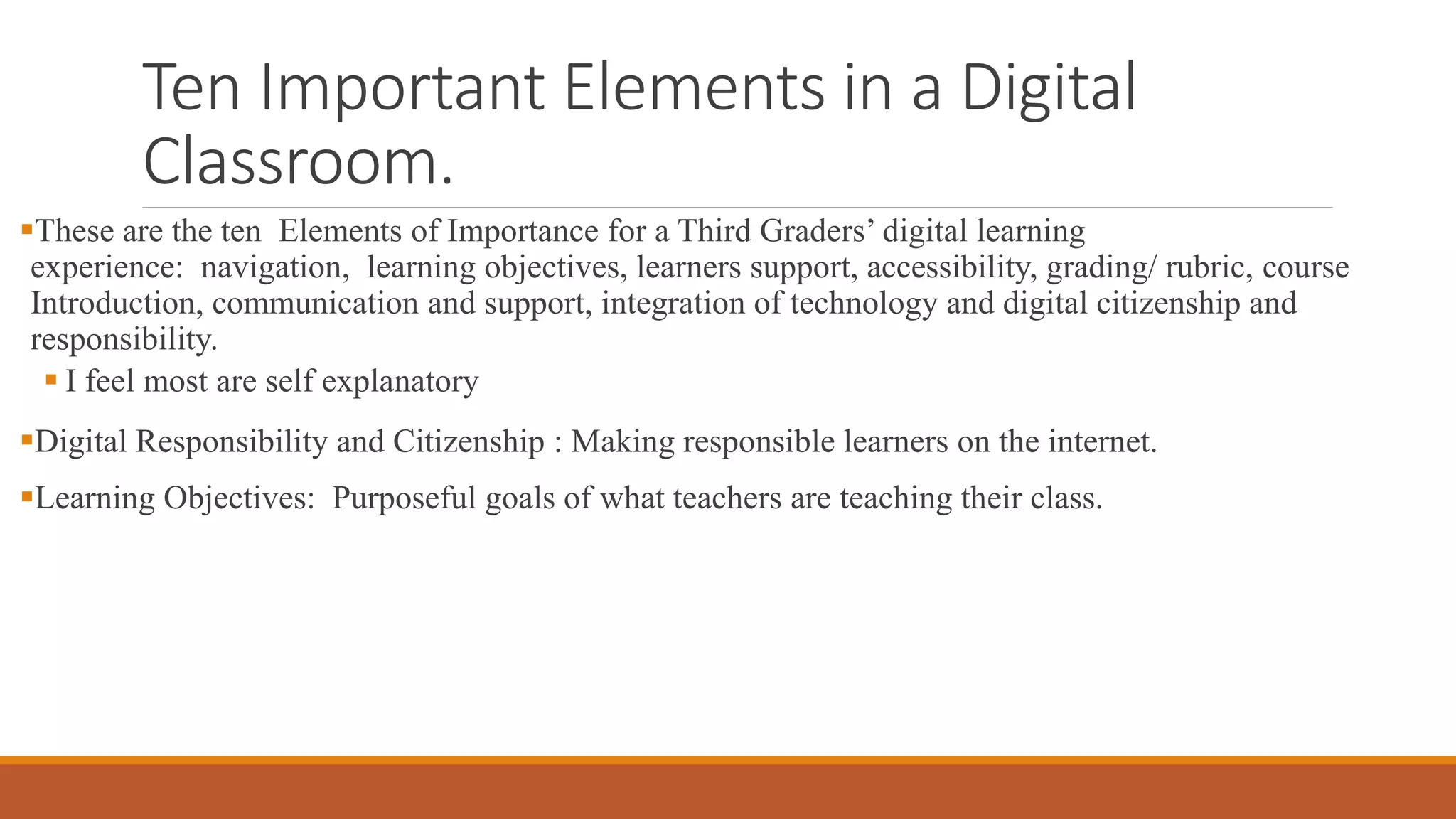 Ten Important Elements in a Digital
Classroom.
These are the ten Elements of Importance for a Third Graders’ digital learning
experience: navigation, learning objectives, learners support, accessibility, grading/ rubric, course
Introduction, communication and support, integration of technology and digital citizenship and
responsibility.
 I feel most are self explanatory
Digital Responsibility and Citizenship : Making responsible learners on the internet.
Learning Objectives: Purposeful goals of what teachers are teaching their class.
 