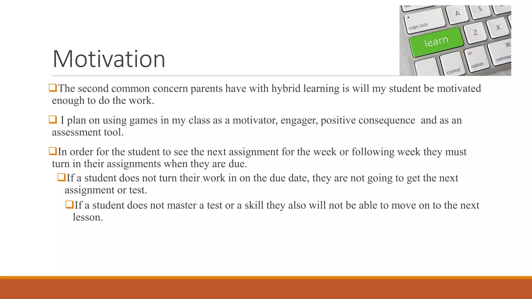 Motivation
The second common concern parents have with hybrid learning is will my student be motivated
enough to do the work.
 I plan on using games in my class as a motivator, engager, positive consequence and as an
assessment tool.
In order for the student to see the next assignment for the week or following week they must
turn in their assignments when they are due.
If a student does not turn their work in on the due date, they are not going to get the next
assignment or test.
If a student does not master a test or a skill they also will not be able to move on to the next
lesson.
 