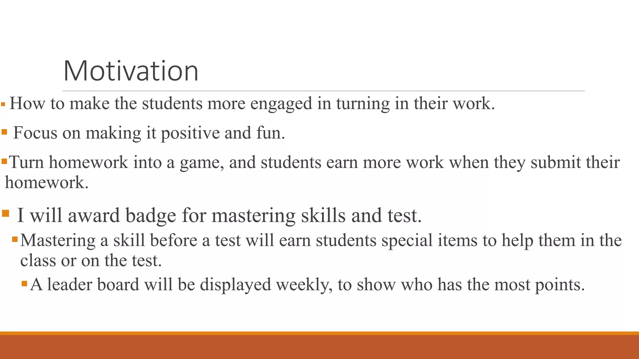 Motivation
 How to make the students more engaged in turning in their work.
 Focus on making it positive and fun.
Turn homework into a game, and students earn more work when they submit their
homework.
 I will award badge for mastering skills and test.
Mastering a skill before a test will earn students special items to help them in the
class or on the test.
A leader board will be displayed weekly, to show who has the most points.
 