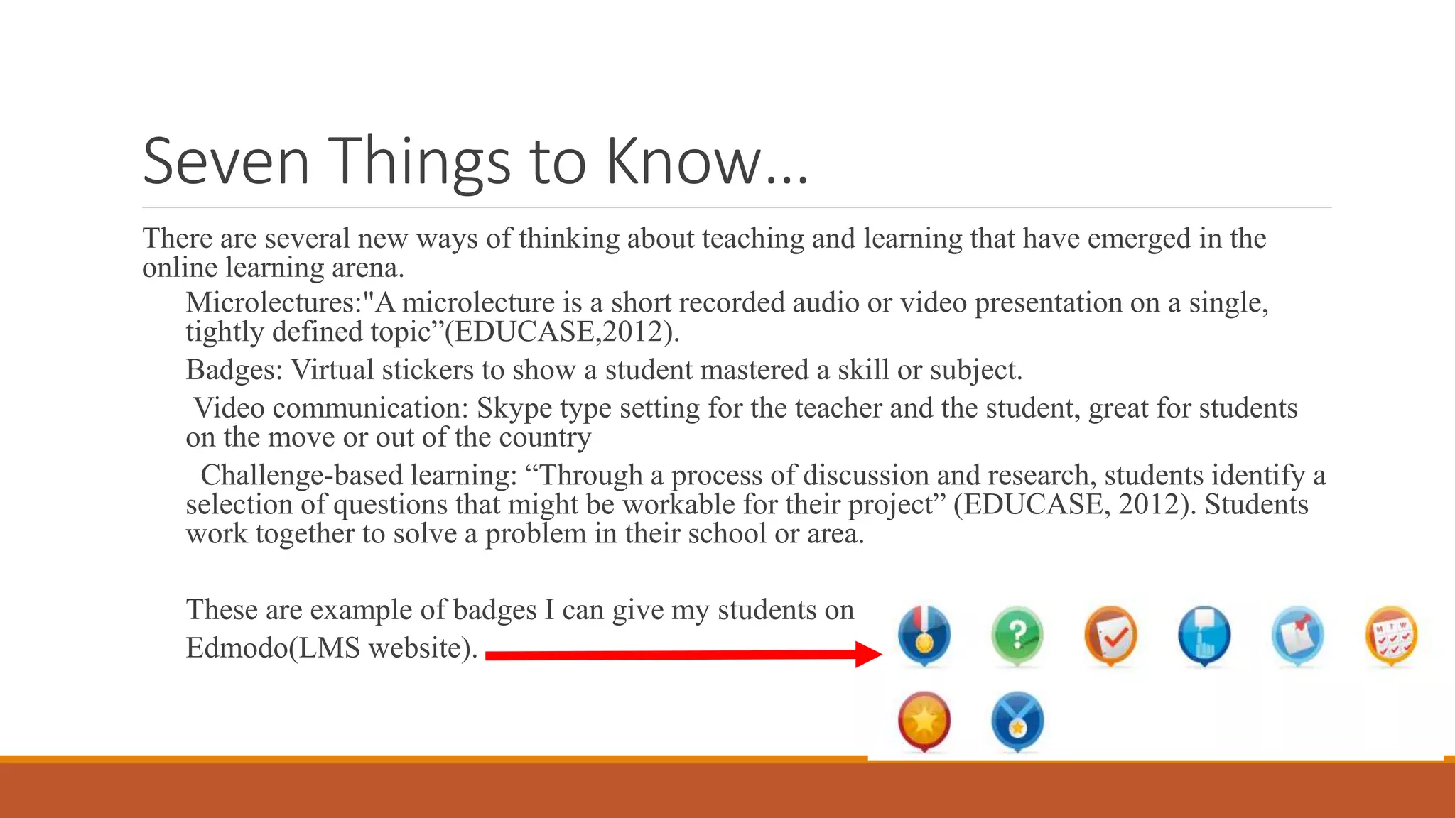 Seven Things to Know…
There are several new ways of thinking about teaching and learning that have emerged in the
online learning arena.
Microlectures:"A microlecture is a short recorded audio or video presentation on a single,
tightly defined topic”(EDUCASE,2012).
Badges: Virtual stickers to show a student mastered a skill or subject.
Video communication: Skype type setting for the teacher and the student, great for students
on the move or out of the country
Challenge-based learning: “Through a process of discussion and research, students identify a
selection of questions that might be workable for their project” (EDUCASE, 2012). Students
work together to solve a problem in their school or area.
These are example of badges I can give my students on
Edmodo(LMS website).
 