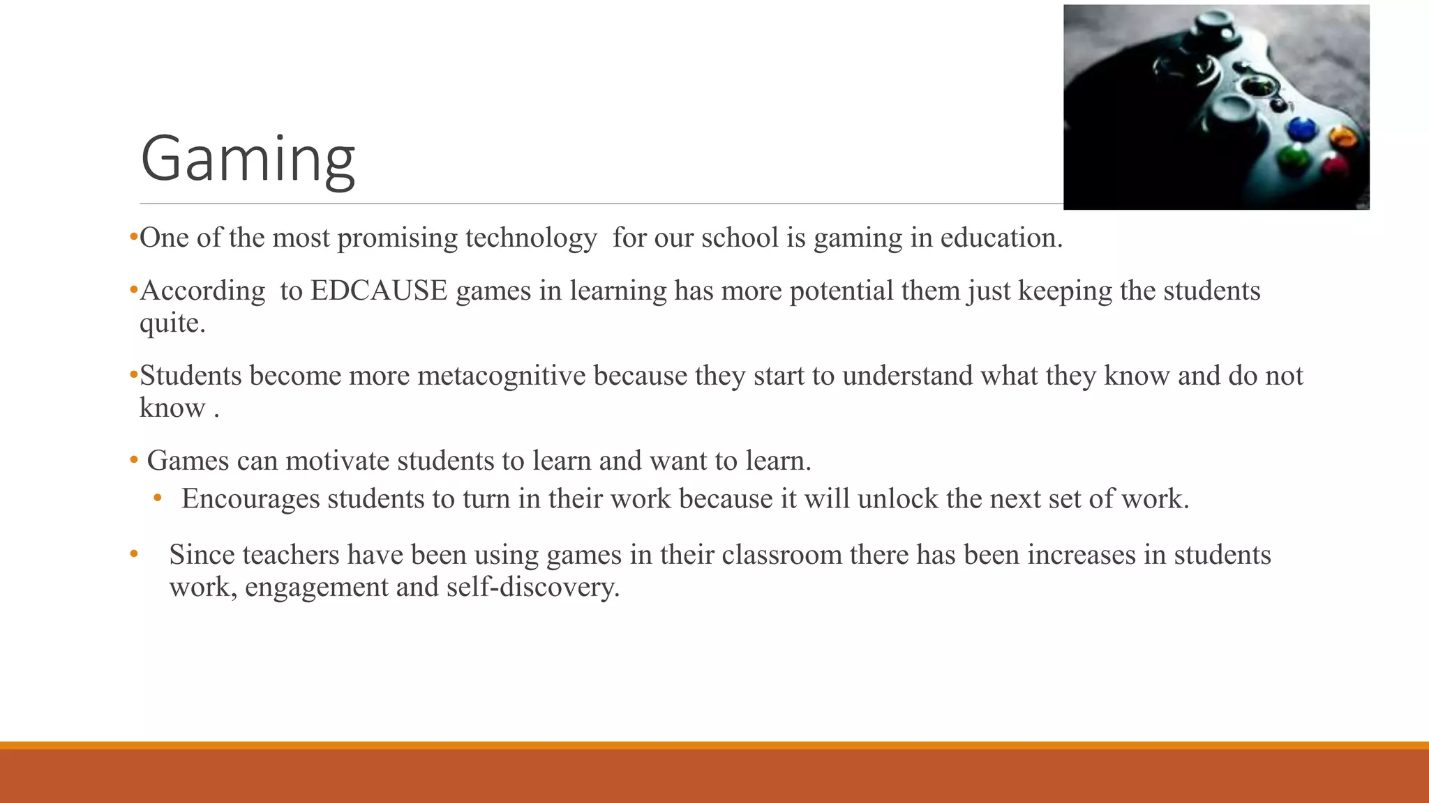Gaming
•One of the most promising technology for our school is gaming in education.
•According to EDCAUSE games in learning has more potential them just keeping the students
quite.
•Students become more metacognitive because they start to understand what they know and do not
know .
• Games can motivate students to learn and want to learn.
• Encourages students to turn in their work because it will unlock the next set of work.
• Since teachers have been using games in their classroom there has been increases in students
work, engagement and self-discovery.
 