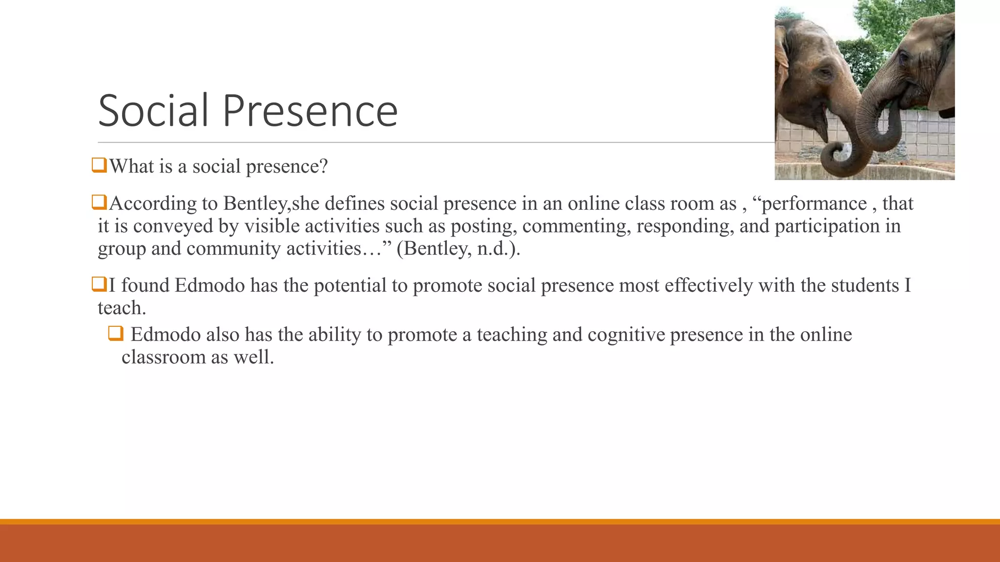 Social Presence
What is a social presence?
According to Bentley,she defines social presence in an online class room as , “performance , that
it is conveyed by visible activities such as posting, commenting, responding, and participation in
group and community activities…” (Bentley, n.d.).
I found Edmodo has the potential to promote social presence most effectively with the students I
teach.
 Edmodo also has the ability to promote a teaching and cognitive presence in the online
classroom as well.
 