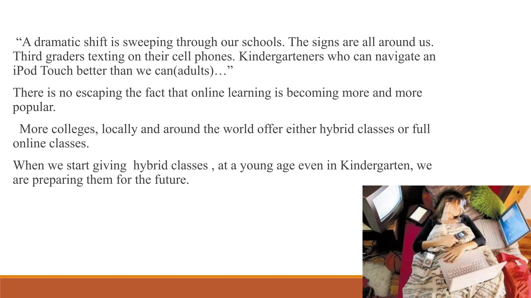 “A dramatic shift is sweeping through our schools. The signs are all around us.
Third graders texting on their cell phones. Kindergarteners who can navigate an
iPod Touch better than we can(adults)…”
There is no escaping the fact that online learning is becoming more and more
popular.
More colleges, locally and around the world offer either hybrid classes or full
online classes.
When we start giving hybrid classes , at a young age even in Kindergarten, we
are preparing them for the future.
 