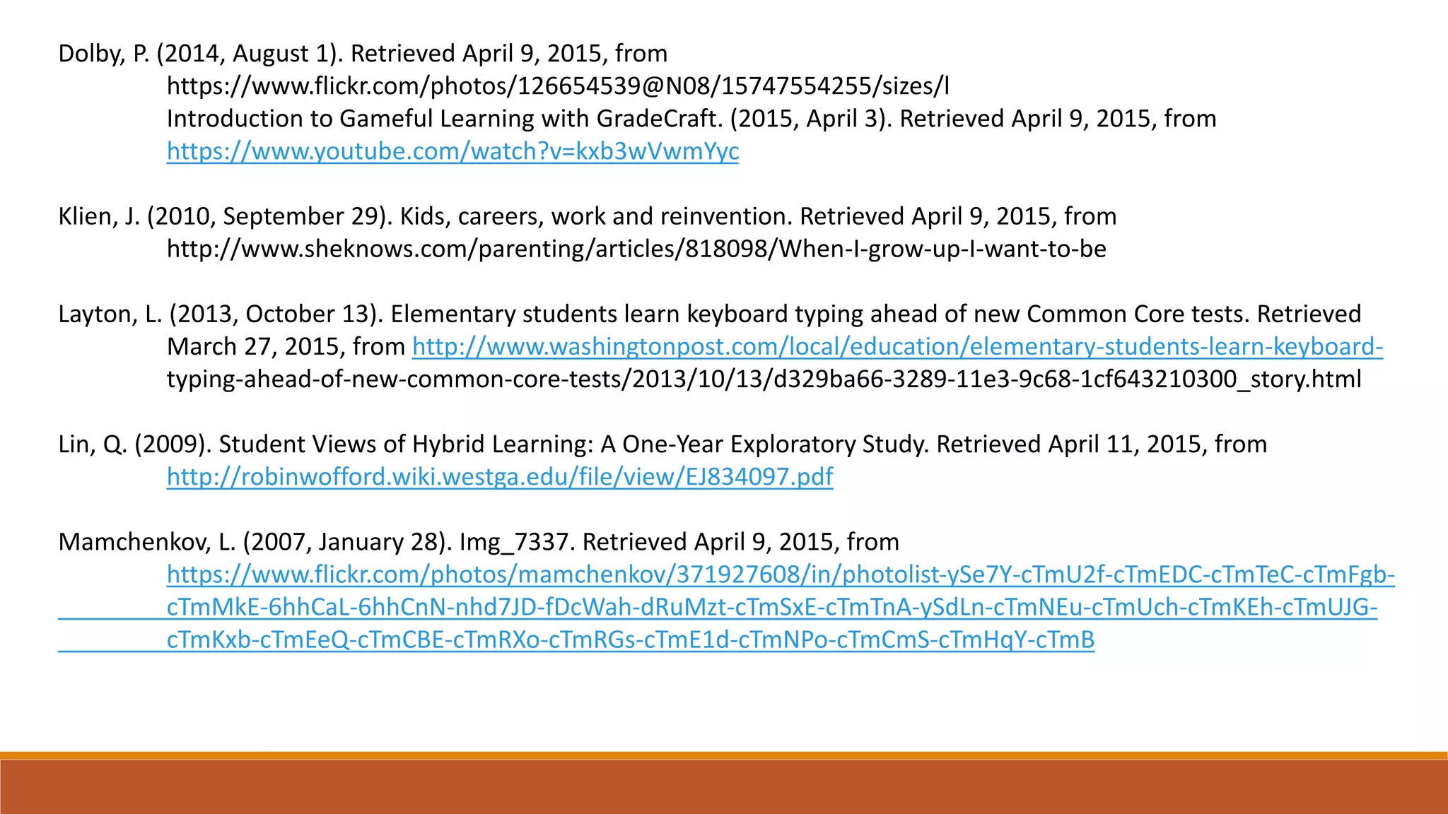 Dolby, P. (2014, August 1). Retrieved April 9, 2015, from
https://www.flickr.com/photos/126654539@N08/15747554255/sizes/l
Introduction to Gameful Learning with GradeCraft. (2015, April 3). Retrieved April 9, 2015, from
https://www.youtube.com/watch?v=kxb3wVwmYyc
Klien, J. (2010, September 29). Kids, careers, work and reinvention. Retrieved April 9, 2015, from
http://www.sheknows.com/parenting/articles/818098/When-I-grow-up-I-want-to-be
Layton, L. (2013, October 13). Elementary students learn keyboard typing ahead of new Common Core tests. Retrieved
March 27, 2015, from http://www.washingtonpost.com/local/education/elementary-students-learn-keyboard-
typing-ahead-of-new-common-core-tests/2013/10/13/d329ba66-3289-11e3-9c68-1cf643210300_story.html
Lin, Q. (2009). Student Views of Hybrid Learning: A One-Year Exploratory Study. Retrieved April 11, 2015, from
http://robinwofford.wiki.westga.edu/file/view/EJ834097.pdf
Mamchenkov, L. (2007, January 28). Img_7337. Retrieved April 9, 2015, from
https://www.flickr.com/photos/mamchenkov/371927608/in/photolist-ySe7Y-cTmU2f-cTmEDC-cTmTeC-cTmFgb-
cTmMkE-6hhCaL-6hhCnN-nhd7JD-fDcWah-dRuMzt-cTmSxE-cTmTnA-ySdLn-cTmNEu-cTmUch-cTmKEh-cTmUJG-
cTmKxb-cTmEeQ-cTmCBE-cTmRXo-cTmRGs-cTmE1d-cTmNPo-cTmCmS-cTmHqY-cTmB
 