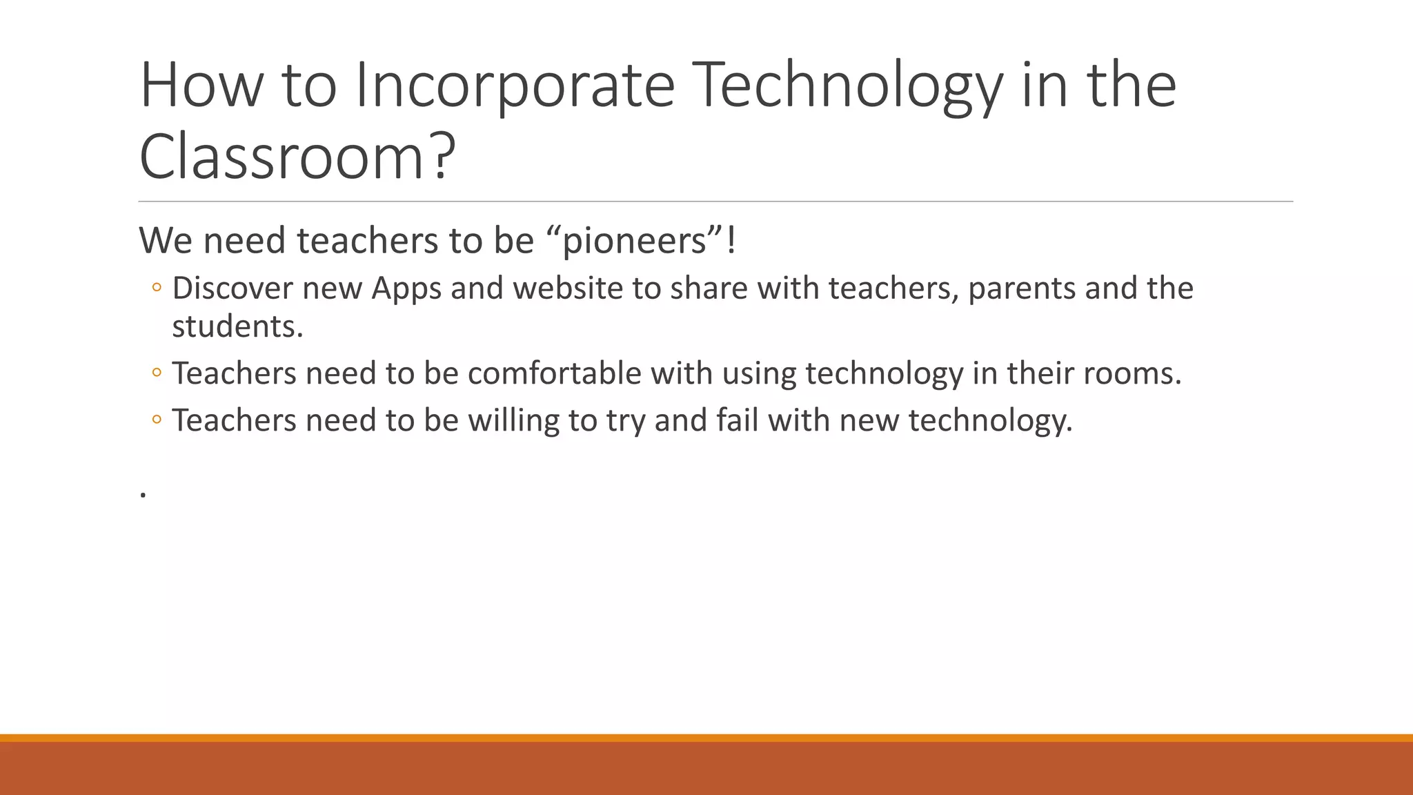 How to Incorporate Technology in the
Classroom?
We need teachers to be “pioneers”!
◦ Discover new Apps and website to share with teachers, parents and the
students.
◦ Teachers need to be comfortable with using technology in their rooms.
◦ Teachers need to be willing to try and fail with new technology.
.
 