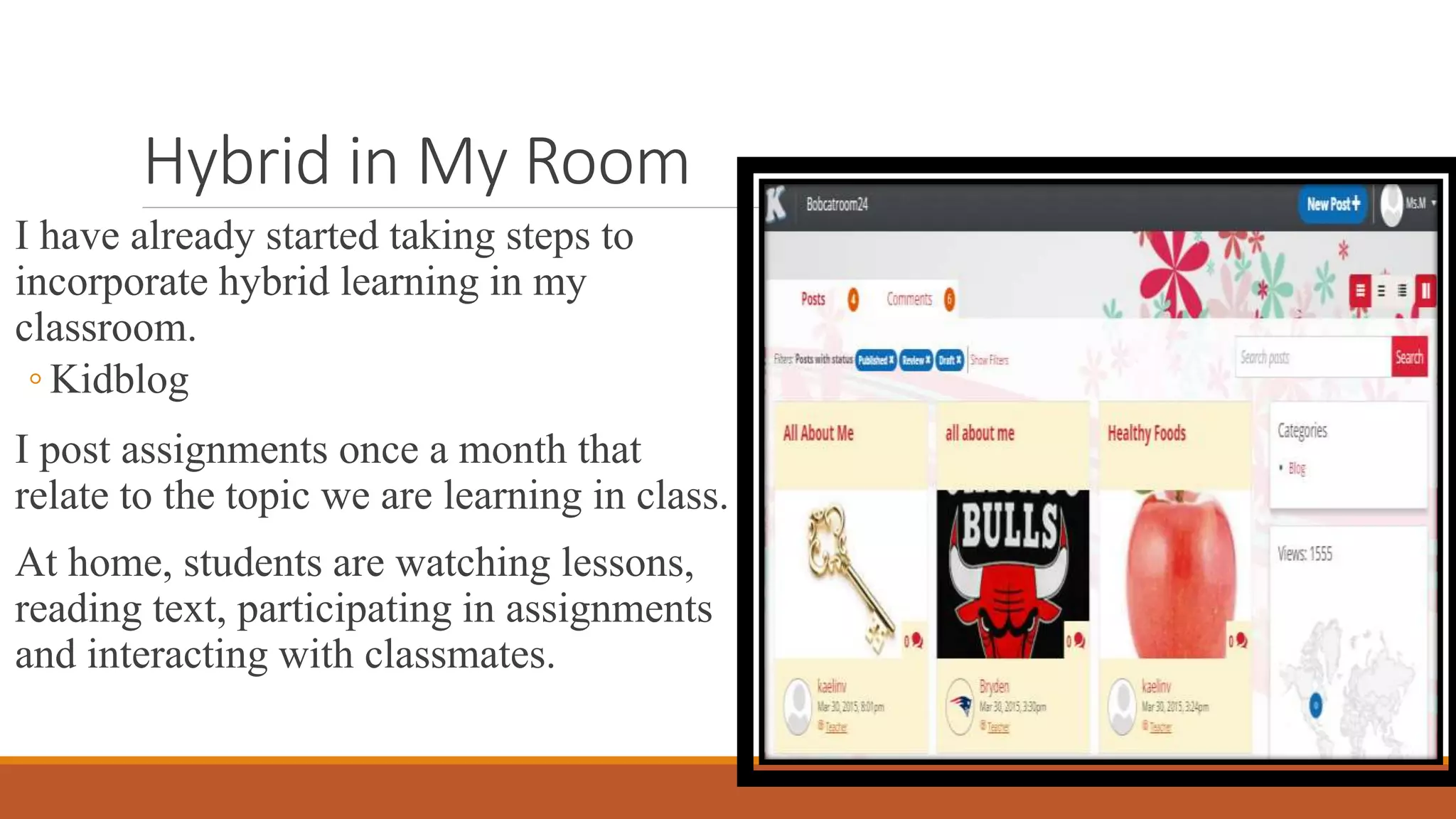 Hybrid in My Room
I have already started taking steps to
incorporate hybrid learning in my
classroom.
◦ Kidblog
I post assignments once a month that
relate to the topic we are learning in class.
At home, students are watching lessons,
reading text, participating in assignments
and interacting with classmates.
 
