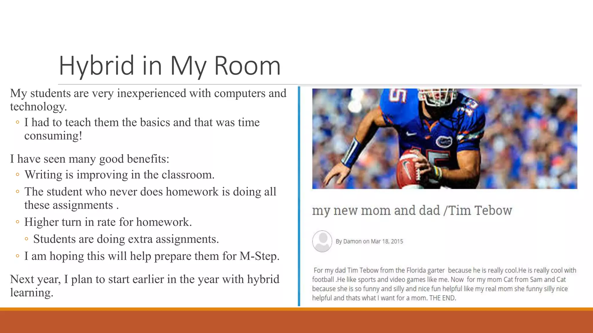 Hybrid in My Room
My students are very inexperienced with computers and
technology.
◦ I had to teach them the basics and that was time
consuming!
I have seen many good benefits:
◦ Writing is improving in the classroom.
◦ The student who never does homework is doing all
these assignments .
◦ Higher turn in rate for homework.
◦ Students are doing extra assignments.
◦ I am hoping this will help prepare them for M-Step.
Next year, I plan to start earlier in the year with hybrid
learning.
 