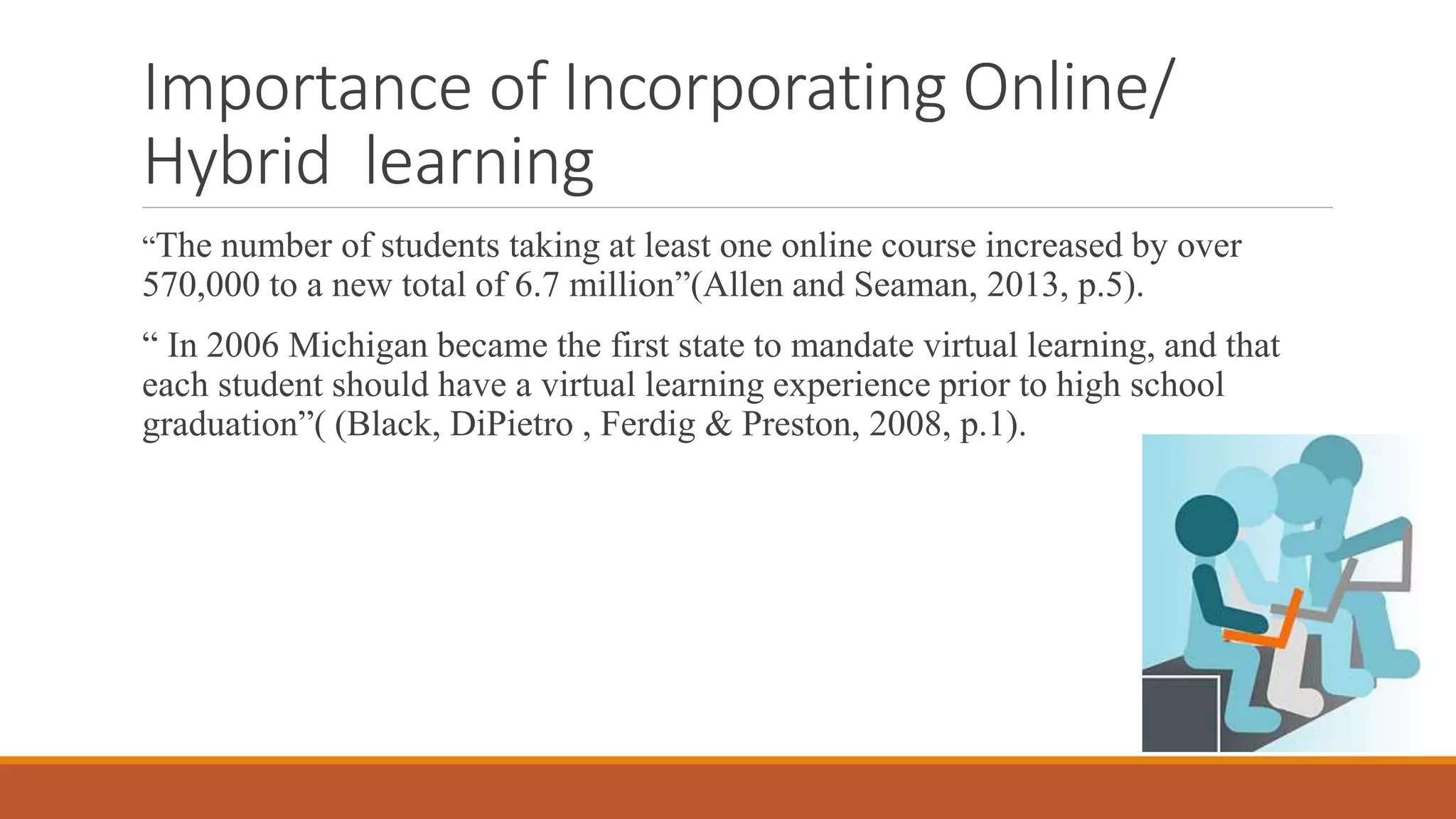 Importance of Incorporating Online/
Hybrid learning
“The number of students taking at least one online course increased by over
570,000 to a new total of 6.7 million”(Allen and Seaman, 2013, p.5).
“ In 2006 Michigan became the first state to mandate virtual learning, and that
each student should have a virtual learning experience prior to high school
graduation”( (Black, DiPietro , Ferdig & Preston, 2008, p.1).
 