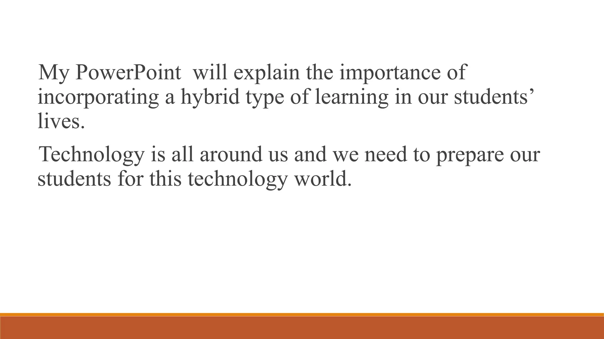 My PowerPoint will explain the importance of
incorporating a hybrid type of learning in our students’
lives.
Technology is all around us and we need to prepare our
students for this technology world.
 