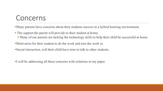 Concerns
Many parents have concerns about their students success in a hybrid learning environment.
 The support the parent will provide to their student at home.
 Many of our parents are lacking the technology skills to help their child be successful at home.
Motivation for their student to do the work and turn the work in.
Social interaction, will their child have time to talk to other students.
I will be addressing all these concerns with solutions in my paper.
 
