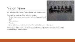 Vision Team
We need to form a team, to join together and make a vision.
Team will be made up of the following people:
◦ Teachers( technology experience and no technology experience)
◦ Staff
◦ Administrators
◦ Parents
◦ (If for high school, maybe students, but they need to be mature and serious.)
The purpose of this team is to create a vision for how and why the online learning will be
implemented in the classroom.
 